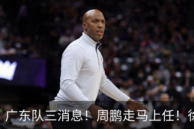 广东队三消息！周鹏走马上任！徐昕即将回归！徐杰留队奎因跑路