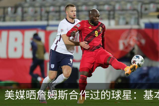 美媒晒詹姆斯合作过的球星：基本就是一份行走的名人堂名单